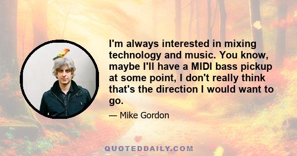 I'm always interested in mixing technology and music. You know, maybe I'll have a MIDI bass pickup at some point, I don't really think that's the direction I would want to go.