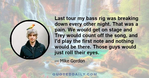 Last tour my bass rig was breaking down every other night. That was a pain. We would get on stage and Trey would count off the song, and I'd play the first note and nothing would be there. Those guys would just roll