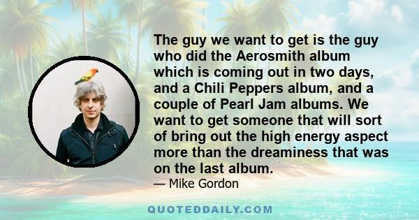 The guy we want to get is the guy who did the Aerosmith album which is coming out in two days, and a Chili Peppers album, and a couple of Pearl Jam albums. We want to get someone that will sort of bring out the high