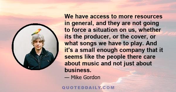 We have access to more resources in general, and they are not going to force a situation on us, whether its the producer, or the cover, or what songs we have to play. And it's a small enough company that it seems like