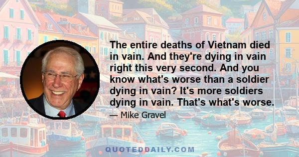 The entire deaths of Vietnam died in vain. And they're dying in vain right this very second. And you know what's worse than a soldier dying in vain? It's more soldiers dying in vain. That's what's worse.