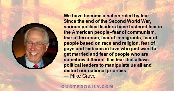 We have become a nation ruled by fear. Since the end of the Second World War, various political leaders have fostered fear in the American people--fear of communism, fear of terrorism, fear of immigrants, fear of people 