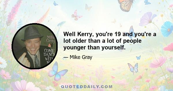 Well Kerry, you're 19 and you're a lot older than a lot of people younger than yourself.