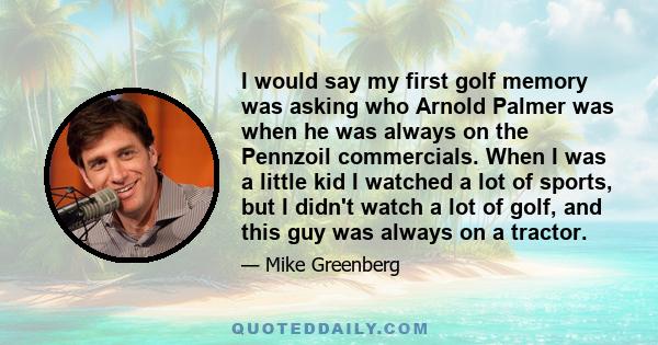 I would say my first golf memory was asking who Arnold Palmer was when he was always on the Pennzoil commercials. When I was a little kid I watched a lot of sports, but I didn't watch a lot of golf, and this guy was