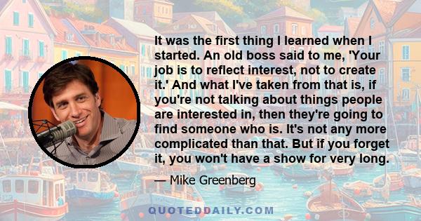 It was the first thing I learned when I started. An old boss said to me, 'Your job is to reflect interest, not to create it.' And what I've taken from that is, if you're not talking about things people are interested