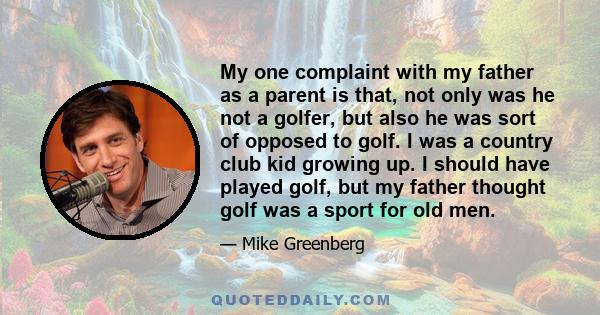 My one complaint with my father as a parent is that, not only was he not a golfer, but also he was sort of opposed to golf. I was a country club kid growing up. I should have played golf, but my father thought golf was