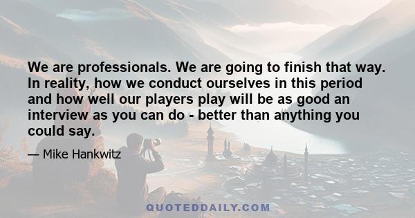 We are professionals. We are going to finish that way. In reality, how we conduct ourselves in this period and how well our players play will be as good an interview as you can do - better than anything you could say.