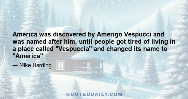 America was discovered by Amerigo Vespucci and was named after him, until people got tired of living in a place called Vespuccia and changed its name to America