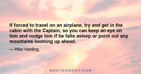 If forced to travel on an airplane, try and get in the cabin with the Captain, so you can keep an eye on him and nudge him if he falls asleep or point out any mountains looming up ahead.