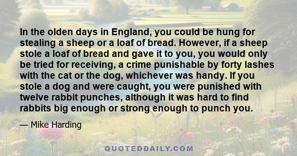 In the olden days in England, you could be hung for stealing a sheep or a loaf of bread. However, if a sheep stole a loaf of bread and gave it to you, you would only be tried for receiving, a crime punishable by forty