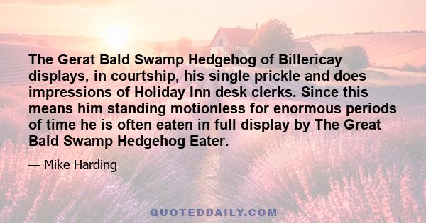 The Gerat Bald Swamp Hedgehog of Billericay displays, in courtship, his single prickle and does impressions of Holiday Inn desk clerks. Since this means him standing motionless for enormous periods of time he is often