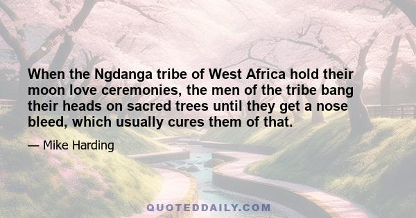 When the Ngdanga tribe of West Africa hold their moon love ceremonies, the men of the tribe bang their heads on sacred trees until they get a nose bleed, which usually cures them of that.