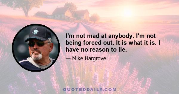 I'm not mad at anybody. I'm not being forced out. It is what it is. I have no reason to lie.