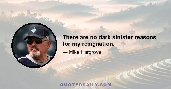 There are no dark sinister reasons for my resignation.