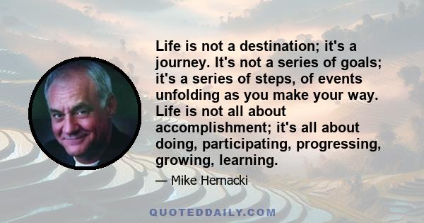 Life is not a destination; it's a journey. It's not a series of goals; it's a series of steps, of events unfolding as you make your way. Life is not all about accomplishment; it's all about doing, participating,