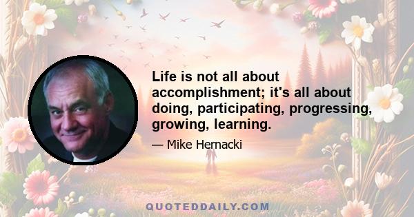 Life is not all about accomplishment; it's all about doing, participating, progressing, growing, learning.