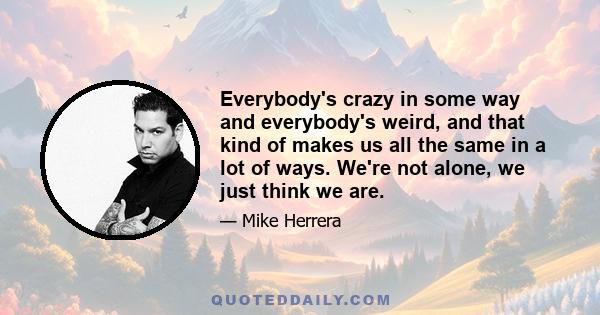 Everybody's crazy in some way and everybody's weird, and that kind of makes us all the same in a lot of ways. We're not alone, we just think we are.