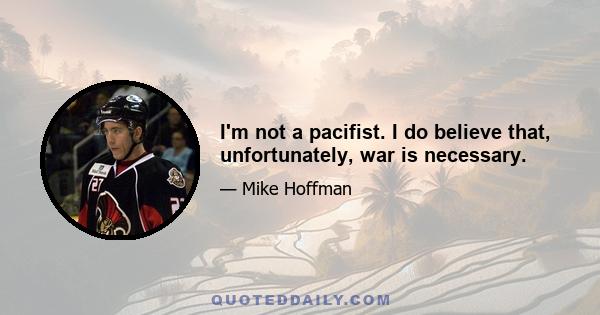 I'm not a pacifist. I do believe that, unfortunately, war is necessary.