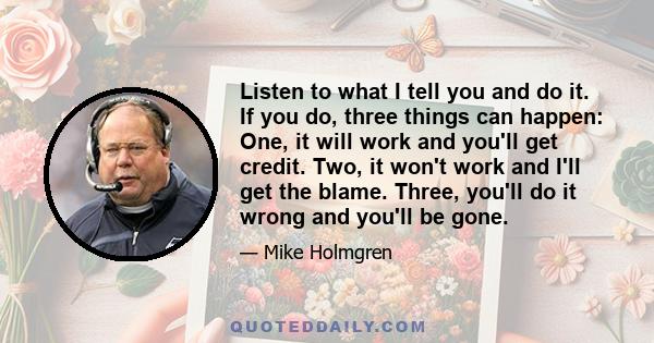 Listen to what I tell you and do it. If you do, three things can happen: One, it will work and you'll get credit. Two, it won't work and I'll get the blame. Three, you'll do it wrong and you'll be gone.