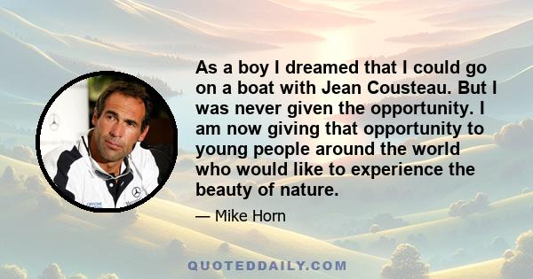 As a boy I dreamed that I could go on a boat with Jean Cousteau. But I was never given the opportunity. I am now giving that opportunity to young people around the world who would like to experience the beauty of nature.