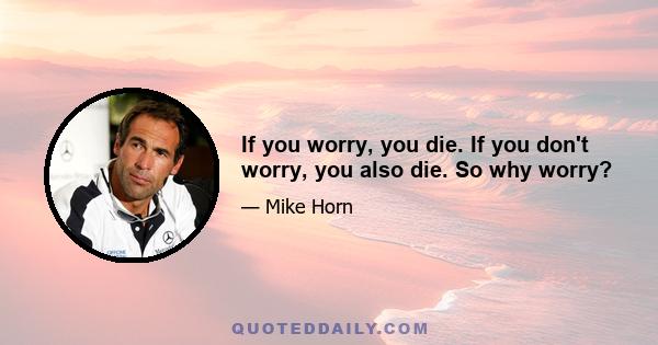 If you worry, you die. If you don't worry, you also die. So why worry?