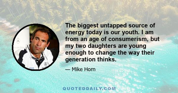 The biggest untapped source of energy today is our youth. I am from an age of consumerism, but my two daughters are young enough to change the way their generation thinks.