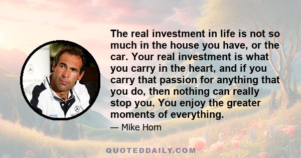 The real investment in life is not so much in the house you have, or the car. Your real investment is what you carry in the heart, and if you carry that passion for anything that you do, then nothing can really stop