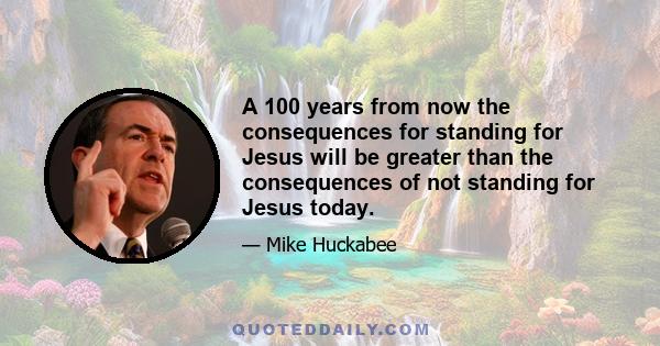 A 100 years from now the consequences for standing for Jesus will be greater than the consequences of not standing for Jesus today.