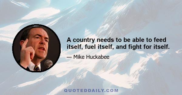 A country needs to be able to feed itself, fuel itself, and fight for itself.