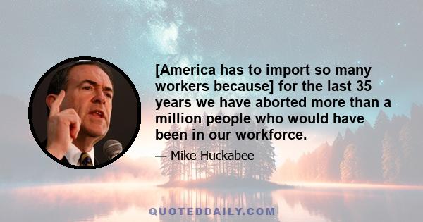 [America has to import so many workers because] for the last 35 years we have aborted more than a million people who would have been in our workforce.