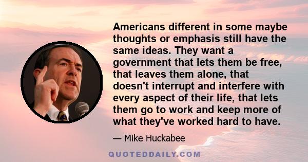 Americans different in some maybe thoughts or emphasis still have the same ideas. They want a government that lets them be free, that leaves them alone, that doesn't interrupt and interfere with every aspect of their