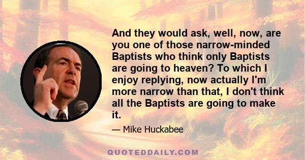 And they would ask, well, now, are you one of those narrow-minded Baptists who think only Baptists are going to heaven? To which I enjoy replying, now actually I'm more narrow than that, I don't think all the Baptists