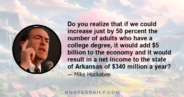 Do you realize that if we could increase just by 50 percent the number of adults who have a college degree, it would add $5 billion to the economy and it would result in a net income to the state of Arkansas of $340