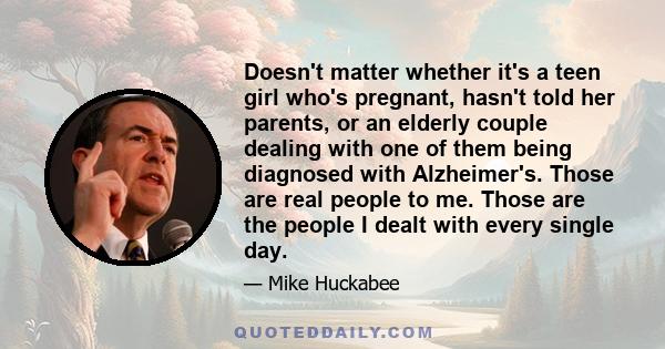 Doesn't matter whether it's a teen girl who's pregnant, hasn't told her parents, or an elderly couple dealing with one of them being diagnosed with Alzheimer's. Those are real people to me. Those are the people I dealt