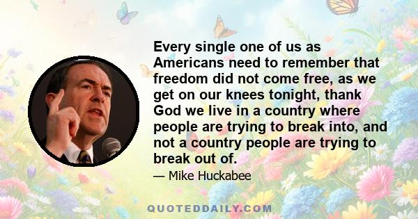 Every single one of us as Americans need to remember that freedom did not come free, as we get on our knees tonight, thank God we live in a country where people are trying to break into, and not a country people are