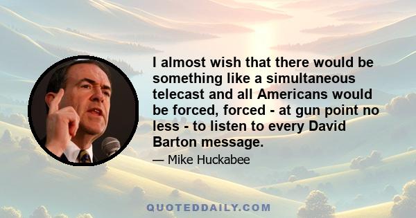 I almost wish that there would be something like a simultaneous telecast and all Americans would be forced, forced - at gun point no less - to listen to every David Barton message.