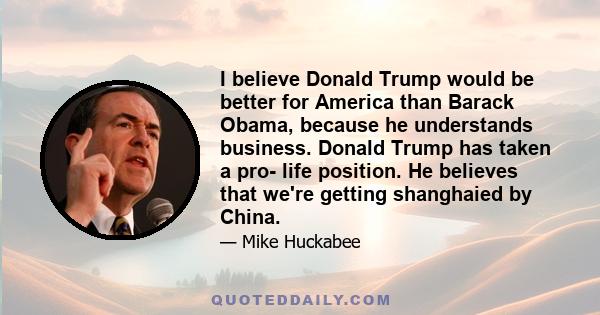 I believe Donald Trump would be better for America than Barack Obama, because he understands business. Donald Trump has taken a pro- life position. He believes that we're getting shanghaied by China.