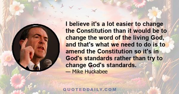 I believe it's a lot easier to change the Constitution than it would be to change the word of the living God, and that's what we need to do is to amend the Constitution so it's in God's standards rather than try to