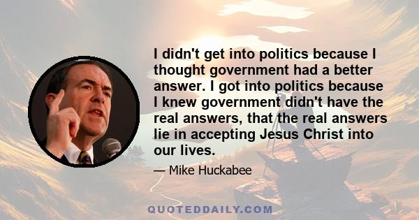 I didn't get into politics because I thought government had a better answer. I got into politics because I knew government didn't have the real answers, that the real answers lie in accepting Jesus Christ into our lives.