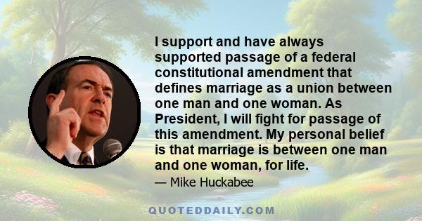 I support and have always supported passage of a federal constitutional amendment that defines marriage as a union between one man and one woman. As President, I will fight for passage of this amendment. My personal