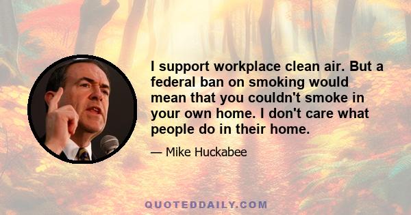 I support workplace clean air. But a federal ban on smoking would mean that you couldn't smoke in your own home. I don't care what people do in their home.