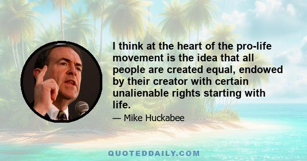 I think at the heart of the pro-life movement is the idea that all people are created equal, endowed by their creator with certain unalienable rights starting with life.