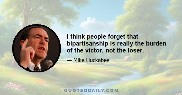 I think people forget that bipartisanship is really the burden of the victor, not the loser.