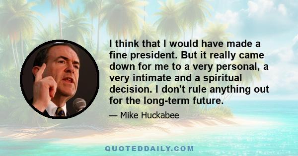 I think that I would have made a fine president. But it really came down for me to a very personal, a very intimate and a spiritual decision. I don't rule anything out for the long-term future.