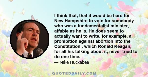 I think that, that it would be hard for New Hampshire to vote for somebody who was a fundamentalist minister, affable as he is. He does seem to actually want to write, for example, a prohibition against abortion into