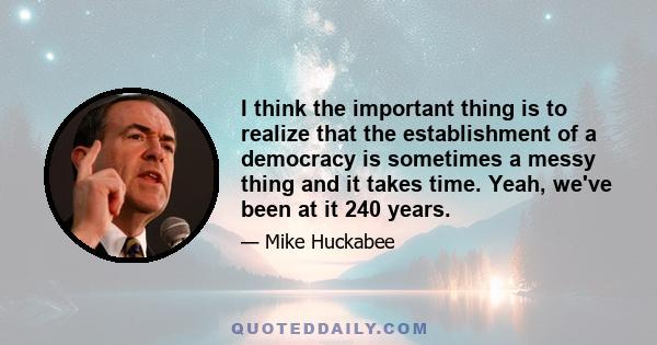 I think the important thing is to realize that the establishment of a democracy is sometimes a messy thing and it takes time. Yeah, we've been at it 240 years.