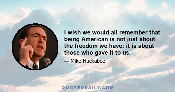 I wish we would all remember that being American is not just about the freedom we have; it is about those who gave it to us.