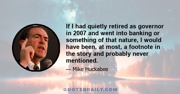 If I had quietly retired as governor in 2007 and went into banking or something of that nature, I would have been, at most, a footnote in the story and probably never mentioned.