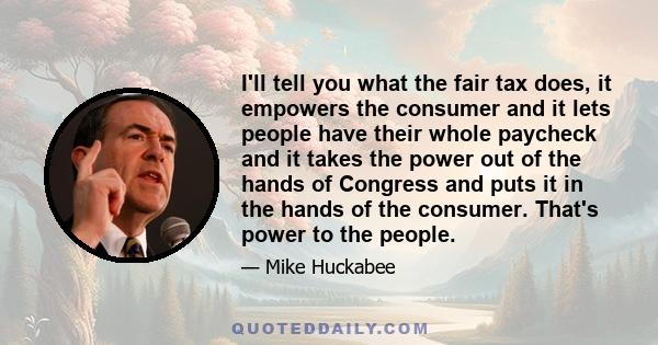 I'll tell you what the fair tax does, it empowers the consumer and it lets people have their whole paycheck and it takes the power out of the hands of Congress and puts it in the hands of the consumer. That's power to