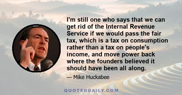 I'm still one who says that we can get rid of the Internal Revenue Service if we would pass the fair tax, which is a tax on consumption rather than a tax on people's income, and move power back where the founders